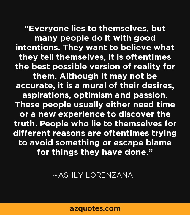 Everyone lies to themselves, but many people do it with good intentions. They want to believe what they tell themselves, it is oftentimes the best possible version of reality for them. Although it may not be accurate, it is a mural of their desires, aspirations, optimism and passion. These people usually either need time or a new experience to discover the truth. People who lie to themselves for different reasons are oftentimes trying to avoid something or escape blame for things they have done. - Ashly Lorenzana