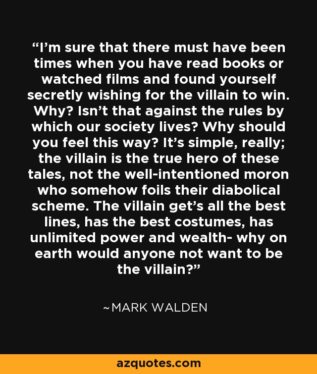 I'm sure that there must have been times when you have read books or watched films and found yourself secretly wishing for the villain to win. Why? Isn't that against the rules by which our society lives? Why should you feel this way? It's simple, really; the villain is the true hero of these tales, not the well-intentioned moron who somehow foils their diabolical scheme. The villain get's all the best lines, has the best costumes, has unlimited power and wealth- why on earth would anyone not want to be the villain? - Mark Walden