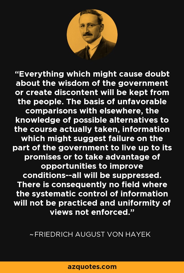 Everything which might cause doubt about the wisdom of the government or create discontent will be kept from the people. The basis of unfavorable comparisons with elsewhere, the knowledge of possible alternatives to the course actually taken, information which might suggest failure on the part of the government to live up to its promises or to take advantage of opportunities to improve conditions--all will be suppressed. There is consequently no field where the systematic control of information will not be practiced and uniformity of views not enforced. - Friedrich August von Hayek