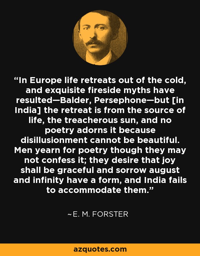 In Europe life retreats out of the cold, and exquisite fireside myths have resulted—Balder, Persephone—but [in India] the retreat is from the source of life, the treacherous sun, and no poetry adorns it because disillusionment cannot be beautiful. Men yearn for poetry though they may not confess it; they desire that joy shall be graceful and sorrow august and infinity have a form, and India fails to accommodate them. - E. M. Forster