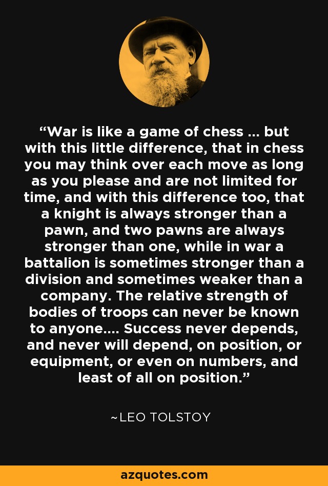 War is like a game of chess ... but with this little difference, that in chess you may think over each move as long as you please and are not limited for time, and with this difference too, that a knight is always stronger than a pawn, and two pawns are always stronger than one, while in war a battalion is sometimes stronger than a division and sometimes weaker than a company. The relative strength of bodies of troops can never be known to anyone.... Success never depends, and never will depend, on position, or equipment, or even on numbers, and least of all on position. - Leo Tolstoy