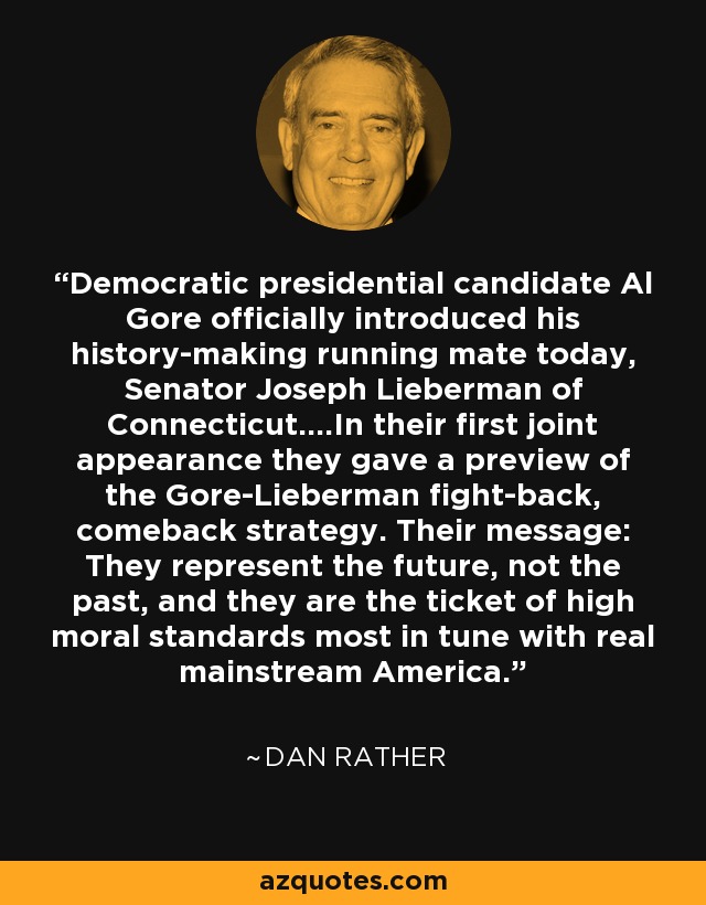 Democratic presidential candidate Al Gore officially introduced his history-making running mate today, Senator Joseph Lieberman of Connecticut....In their first joint appearance they gave a preview of the Gore-Lieberman fight-back, comeback strategy. Their message: They represent the future, not the past, and they are the ticket of high moral standards most in tune with real mainstream America. - Dan Rather