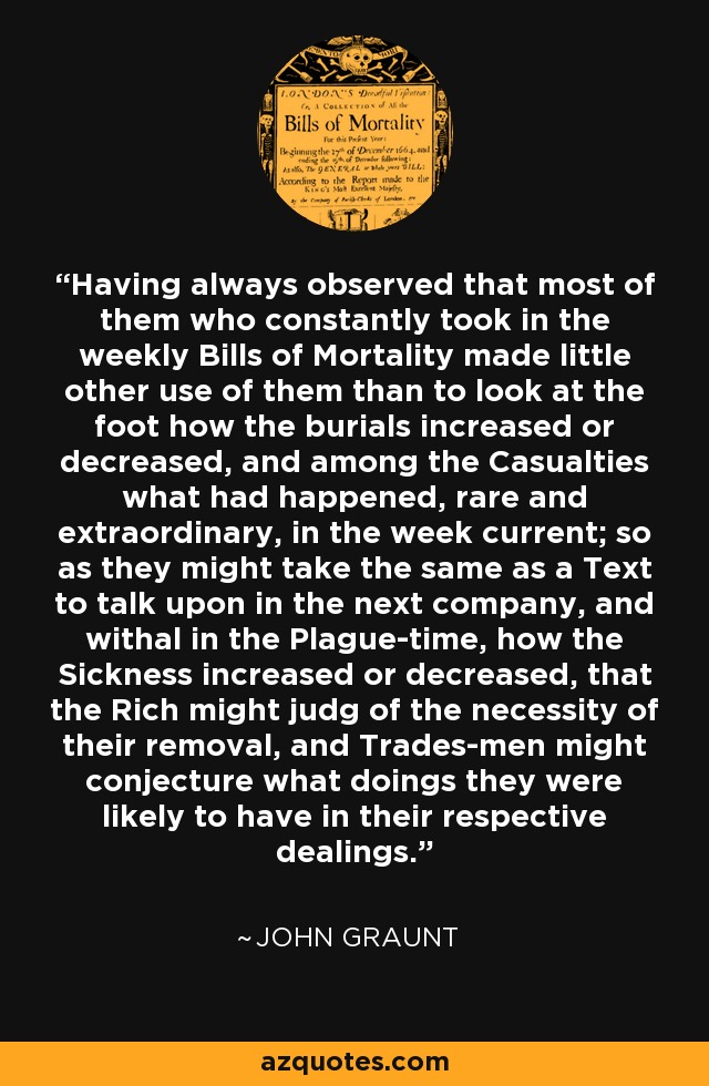 Having always observed that most of them who constantly took in the weekly Bills of Mortality made little other use of them than to look at the foot how the burials increased or decreased, and among the Casualties what had happened, rare and extraordinary, in the week current; so as they might take the same as a Text to talk upon in the next company, and withal in the Plague-time, how the Sickness increased or decreased, that the Rich might judg of the necessity of their removal, and Trades-men might conjecture what doings they were likely to have in their respective dealings. - John Graunt