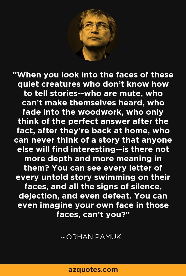 When you look into the faces of these quiet creatures who don't know how to tell stories--who are mute, who can't make themselves heard, who fade into the woodwork, who only think of the perfect answer after the fact, after they're back at home, who can never think of a story that anyone else will find interesting--is there not more depth and more meaning in them? You can see every letter of every untold story swimming on their faces, and all the signs of silence, dejection, and even defeat. You can even imagine your own face in those faces, can't you? - Orhan Pamuk