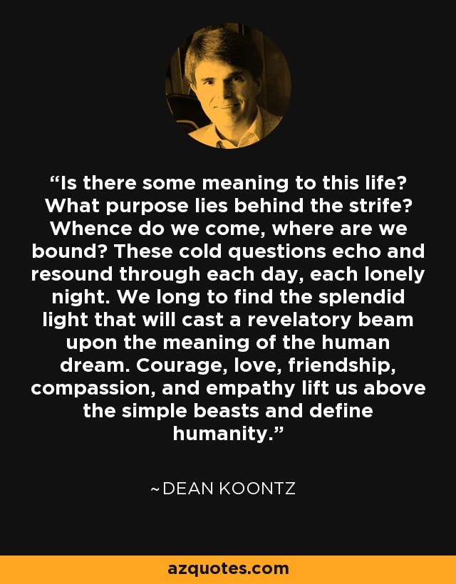 Is there some meaning to this life? What purpose lies behind the strife? Whence do we come, where are we bound? These cold questions echo and resound through each day, each lonely night. We long to find the splendid light that will cast a revelatory beam upon the meaning of the human dream. Courage, love, friendship, compassion, and empathy lift us above the simple beasts and define humanity. - Dean Koontz