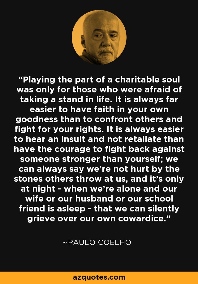 Playing the part of a charitable soul was only for those who were afraid of taking a stand in life. It is always far easier to have faith in your own goodness than to confront others and fight for your rights. It is always easier to hear an insult and not retaliate than have the courage to fight back against someone stronger than yourself; we can always say we're not hurt by the stones others throw at us, and it's only at night - when we're alone and our wife or our husband or our school friend is asleep - that we can silently grieve over our own cowardice. - Paulo Coelho