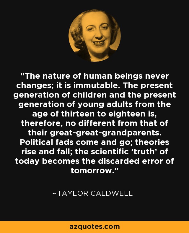 The nature of human beings never changes; it is immutable. The present generation of children and the present generation of young adults from the age of thirteen to eighteen is, therefore, no different from that of their great-great-grandparents. Political fads come and go; theories rise and fall; the scientific 'truth' of today becomes the discarded error of tomorrow. - Taylor Caldwell