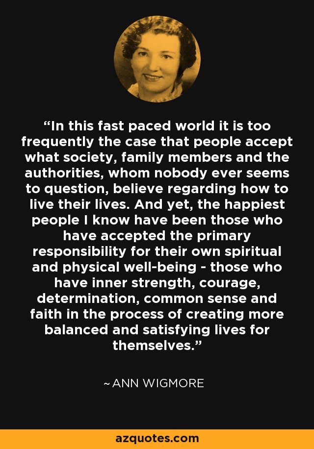 In this fast paced world it is too frequently the case that people accept what society, family members and the authorities, whom nobody ever seems to question, believe regarding how to live their lives. And yet, the happiest people I know have been those who have accepted the primary responsibility for their own spiritual and physical well-being - those who have inner strength, courage, determination, common sense and faith in the process of creating more balanced and satisfying lives for themselves. - Ann Wigmore