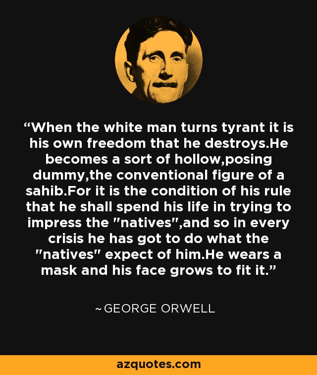 When the white man turns tyrant it is his own freedom that he destroys.He becomes a sort of hollow,posing dummy,the conventional figure of a sahib.For it is the condition of his rule that he shall spend his life in trying to impress the 