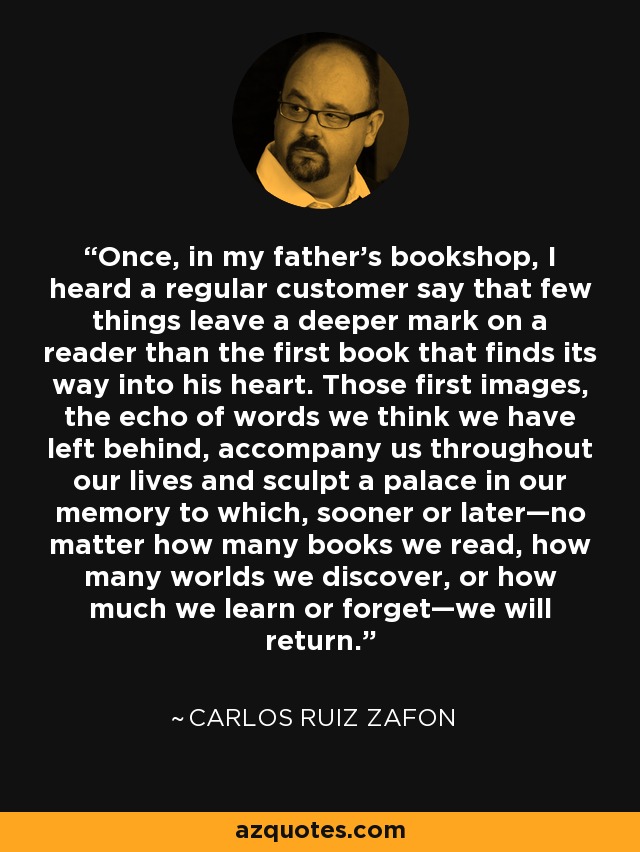 Once, in my father's bookshop, I heard a regular customer say that few things leave a deeper mark on a reader than the first book that finds its way into his heart. Those first images, the echo of words we think we have left behind, accompany us throughout our lives and sculpt a palace in our memory to which, sooner or later—no matter how many books we read, how many worlds we discover, or how much we learn or forget—we will return. - Carlos Ruiz Zafon