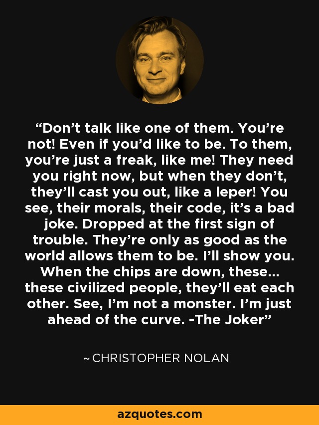 Don't talk like one of them. You're not! Even if you'd like to be. To them, you're just a freak, like me! They need you right now, but when they don't, they'll cast you out, like a leper! You see, their morals, their code, it's a bad joke. Dropped at the first sign of trouble. They're only as good as the world allows them to be. I'll show you. When the chips are down, these... these civilized people, they'll eat each other. See, I'm not a monster. I'm just ahead of the curve. -The Joker - Christopher Nolan