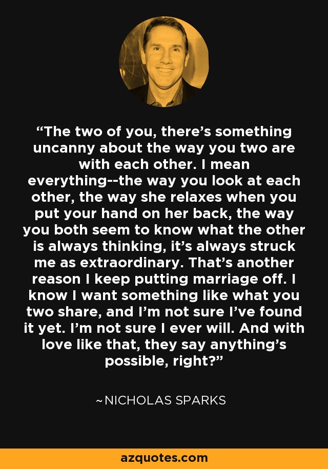 The two of you, there's something uncanny about the way you two are with each other. I mean everything--the way you look at each other, the way she relaxes when you put your hand on her back, the way you both seem to know what the other is always thinking, it's always struck me as extraordinary. That's another reason I keep putting marriage off. I know I want something like what you two share, and I'm not sure I've found it yet. I'm not sure I ever will. And with love like that, they say anything's possible, right? - Nicholas Sparks