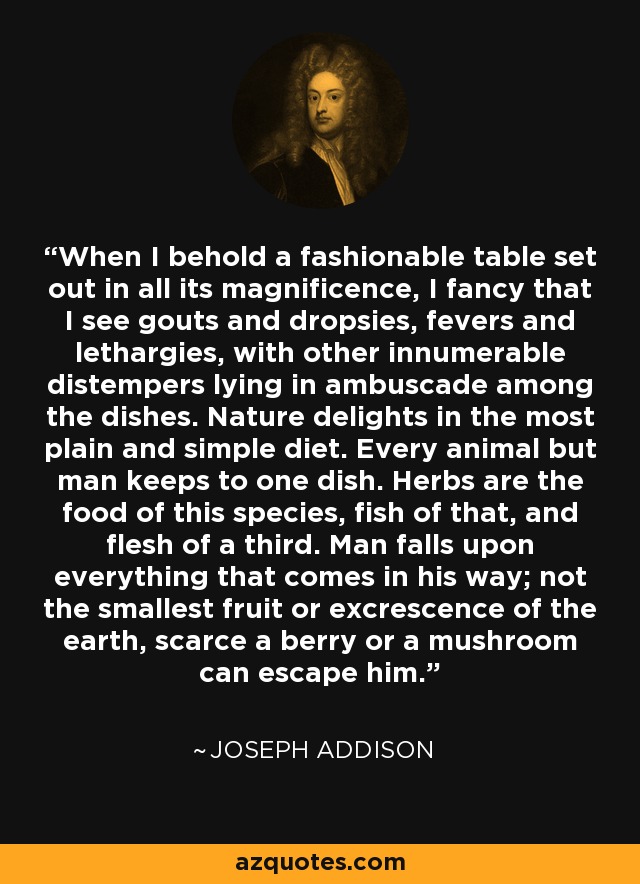 When I behold a fashionable table set out in all its magnificence, I fancy that I see gouts and dropsies, fevers and lethargies, with other innumerable distempers lying in ambuscade among the dishes. Nature delights in the most plain and simple diet. Every animal but man keeps to one dish. Herbs are the food of this species, fish of that, and flesh of a third. Man falls upon everything that comes in his way; not the smallest fruit or excrescence of the earth, scarce a berry or a mushroom can escape him. - Joseph Addison