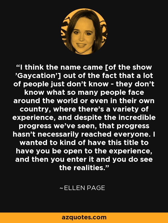 I think the name came [of the show 'Gaycation'] out of the fact that a lot of people just don't know - they don't know what so many people face around the world or even in their own country, where there's a variety of experience, and despite the incredible progress we've seen, that progress hasn't necessarily reached everyone. I wanted to kind of have this title to have you be open to the experience, and then you enter it and you do see the realities. - Ellen Page