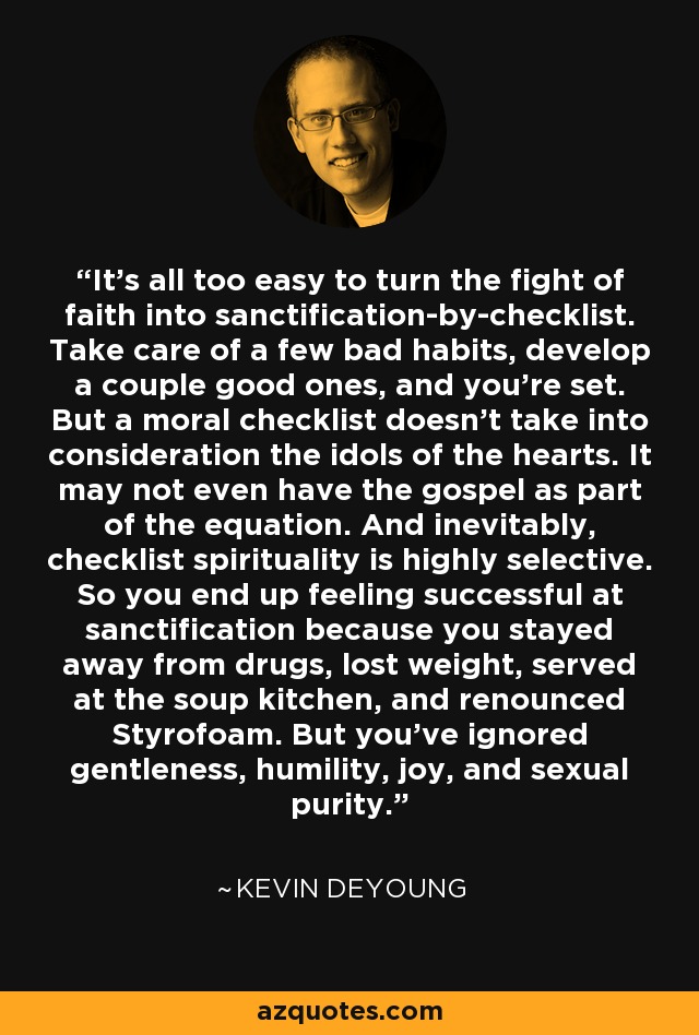 It’s all too easy to turn the fight of faith into sanctification-by-checklist. Take care of a few bad habits, develop a couple good ones, and you’re set. But a moral checklist doesn’t take into consideration the idols of the hearts. It may not even have the gospel as part of the equation. And inevitably, checklist spirituality is highly selective. So you end up feeling successful at sanctification because you stayed away from drugs, lost weight, served at the soup kitchen, and renounced Styrofoam. But you’ve ignored gentleness, humility, joy, and sexual purity. - Kevin DeYoung