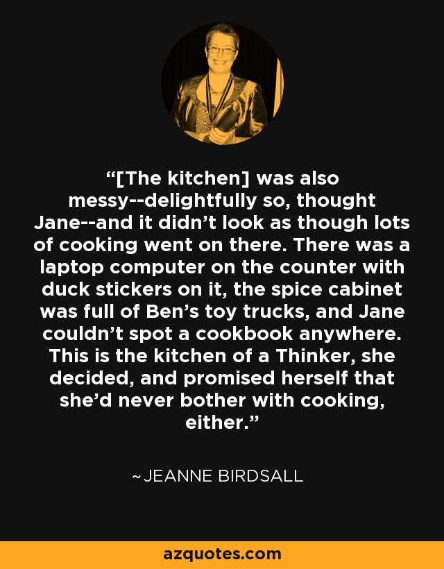 [La cocina] también estaba desordenada, afortunadamente, pensó Jane, y no parecía que allí se cocinara mucho. Había un ordenador portátil sobre la encimera con pegatinas de patos, el armario de las especias estaba lleno de camiones de juguete de Ben y Jane no veía un libro de cocina por ninguna parte. Ésta es la cocina de un Pensador, decidió, y se prometió a sí misma que nunca se molestaría en cocinar. - Jeanne Birdsall