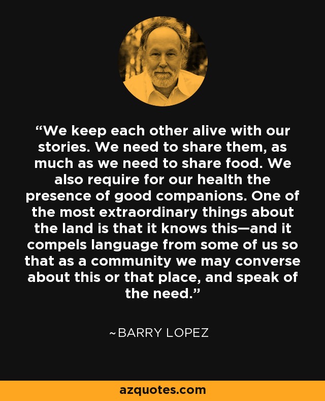 We keep each other alive with our stories. We need to share them, as much as we need to share food. We also require for our health the presence of good companions. One of the most extraordinary things about the land is that it knows this—and it compels language from some of us so that as a community we may converse about this or that place, and speak of the need. - Barry Lopez