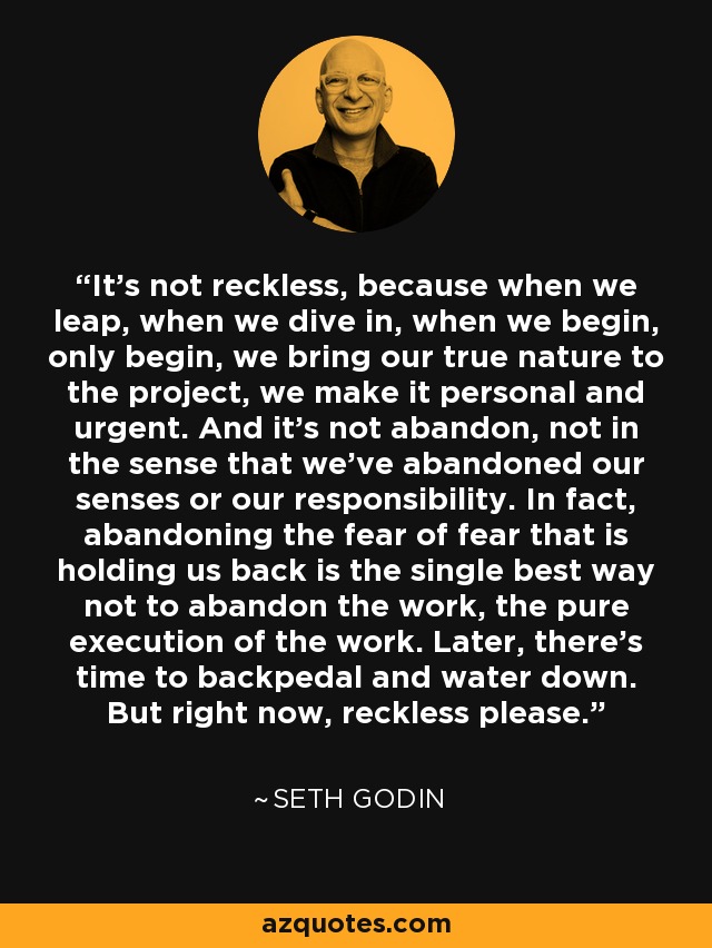 It's not reckless, because when we leap, when we dive in, when we begin, only begin, we bring our true nature to the project, we make it personal and urgent. And it's not abandon, not in the sense that we've abandoned our senses or our responsibility. In fact, abandoning the fear of fear that is holding us back is the single best way not to abandon the work, the pure execution of the work. Later, there's time to backpedal and water down. But right now, reckless please. - Seth Godin