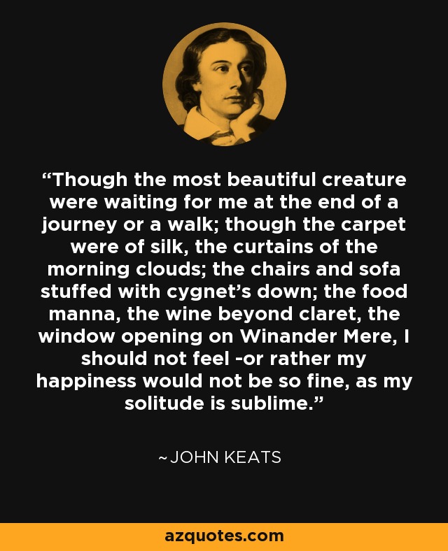 Though the most beautiful creature were waiting for me at the end of a journey or a walk; though the carpet were of silk, the curtains of the morning clouds; the chairs and sofa stuffed with cygnet's down; the food manna, the wine beyond claret, the window opening on Winander Mere, I should not feel -or rather my happiness would not be so fine, as my solitude is sublime. - John Keats