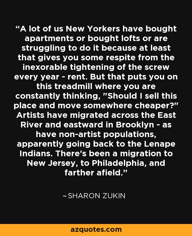 A lot of us New Yorkers have bought apartments or bought lofts or are struggling to do it because at least that gives you some respite from the inexorable tightening of the screw every year - rent. But that puts you on this treadmill where you are constantly thinking, 