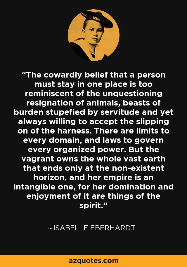 The cowardly belief that a person must stay in one place is too reminiscent of the unquestioning resignation of animals, beasts of burden stupefied by servitude and yet always willing to accept the slipping on of the harness. There are limits to every domain, and laws to govern every organized power. But the vagrant owns the whole vast earth that ends only at the non-existent horizon, and her empire is an intangible one, for her domination and enjoyment of it are things of the spirit. - Isabelle Eberhardt