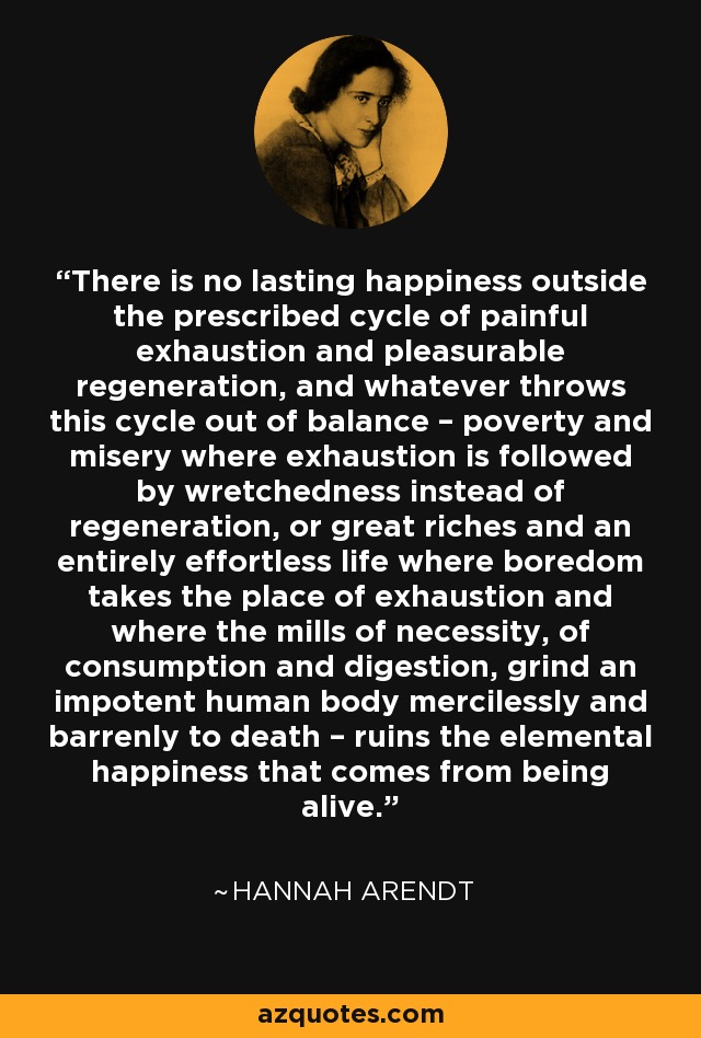 There is no lasting happiness outside the prescribed cycle of painful exhaustion and pleasurable regeneration, and whatever throws this cycle out of balance – poverty and misery where exhaustion is followed by wretchedness instead of regeneration, or great riches and an entirely effortless life where boredom takes the place of exhaustion and where the mills of necessity, of consumption and digestion, grind an impotent human body mercilessly and barrenly to death – ruins the elemental happiness that comes from being alive. - Hannah Arendt