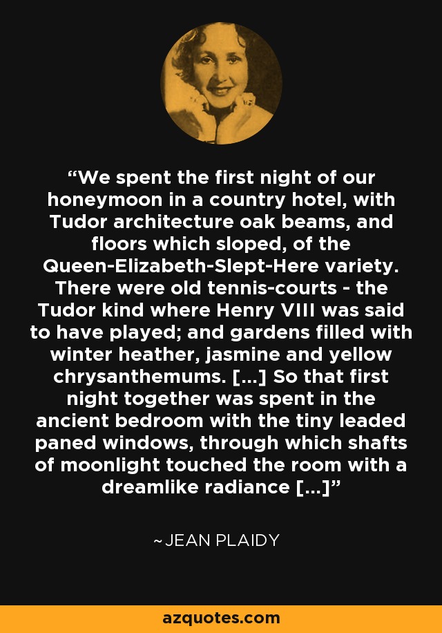 We spent the first night of our honeymoon in a country hotel, with Tudor architecture oak beams, and floors which sloped, of the Queen-Elizabeth-Slept-Here variety. There were old tennis-courts - the Tudor kind where Henry VIII was said to have played; and gardens filled with winter heather, jasmine and yellow chrysanthemums. [...] So that first night together was spent in the ancient bedroom with the tiny leaded paned windows, through which shafts of moonlight touched the room with a dreamlike radiance [...] - Jean Plaidy