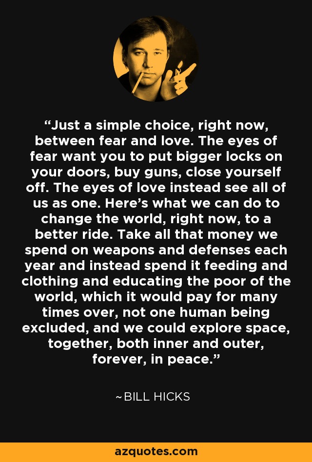 Just a simple choice, right now, between fear and love. The eyes of fear want you to put bigger locks on your doors, buy guns, close yourself off. The eyes of love instead see all of us as one. Here's what we can do to change the world, right now, to a better ride. Take all that money we spend on weapons and defenses each year and instead spend it feeding and clothing and educating the poor of the world, which it would pay for many times over, not one human being excluded, and we could explore space, together, both inner and outer, forever, in peace. - Bill Hicks