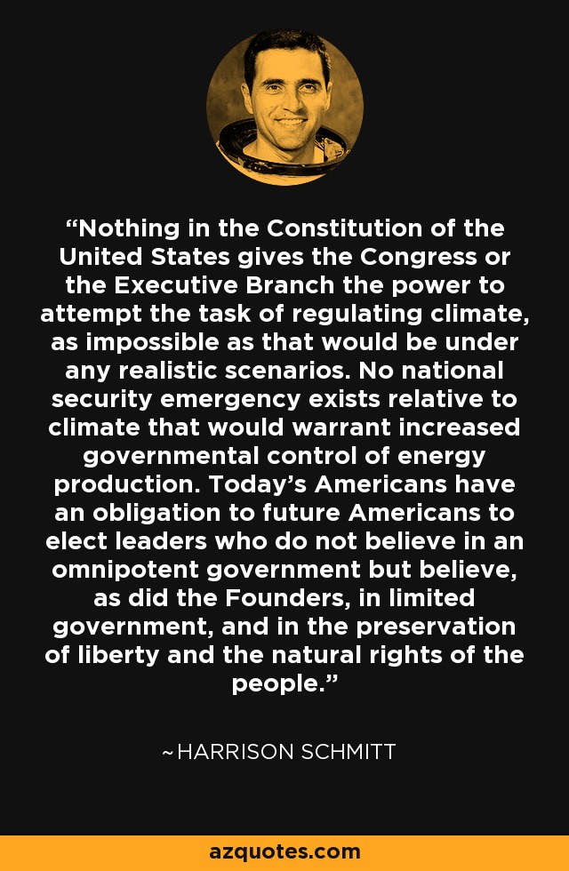 Nothing in the Constitution of the United States gives the Congress or the Executive Branch the power to attempt the task of regulating climate, as impossible as that would be under any realistic scenarios. No national security emergency exists relative to climate that would warrant increased governmental control of energy production. Today's Americans have an obligation to future Americans to elect leaders who do not believe in an omnipotent government but believe, as did the Founders, in limited government, and in the preservation of liberty and the natural rights of the people. - Harrison Schmitt