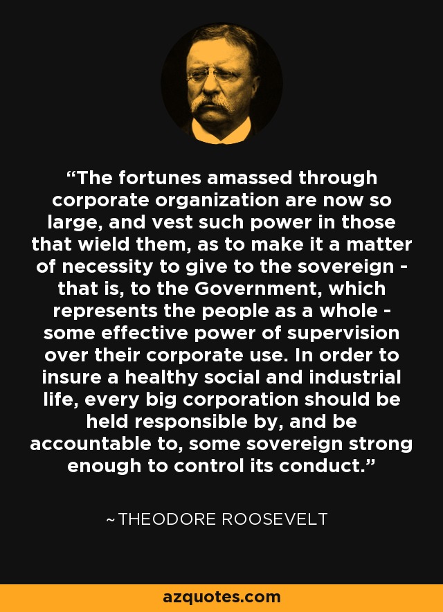 Las fortunas amasadas a través de la organización corporativa son ahora tan grandes, y confieren tal poder a quienes las manejan, que es una cuestión de necesidad dar al soberano -es decir, al Gobierno, que representa al pueblo en su conjunto- algún poder efectivo de supervisión sobre su uso corporativo. Para asegurar una vida social e industrial saludable, toda gran empresa debe ser considerada responsable y rendir cuentas ante un soberano lo suficientemente fuerte como para controlar su conducta. - Theodore Roosevelt