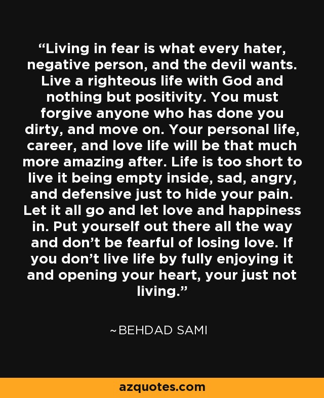 Living in fear is what every hater, negative person, and the devil wants. Live a righteous life with God and nothing but positivity. You must forgive anyone who has done you dirty, and move on. Your personal life, career, and love life will be that much more amazing after. Life is too short to live it being empty inside, sad, angry, and defensive just to hide your pain. Let it all go and let love and happiness in. Put yourself out there all the way and don't be fearful of losing love. If you don't live life by fully enjoying it and opening your heart, your just not living. - Behdad Sami