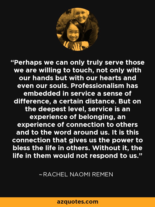 Perhaps we can only truly serve those we are willing to touch, not only with our hands but with our hearts and even our souls. Professionalism has embedded in service a sense of difference, a certain distance. But on the deepest level, service is an experience of belonging, an experience of connection to others and to the word around us. It is this connection that gives us the power to bless the life in others. Without it, the life in them would not respond to us. - Rachel Naomi Remen