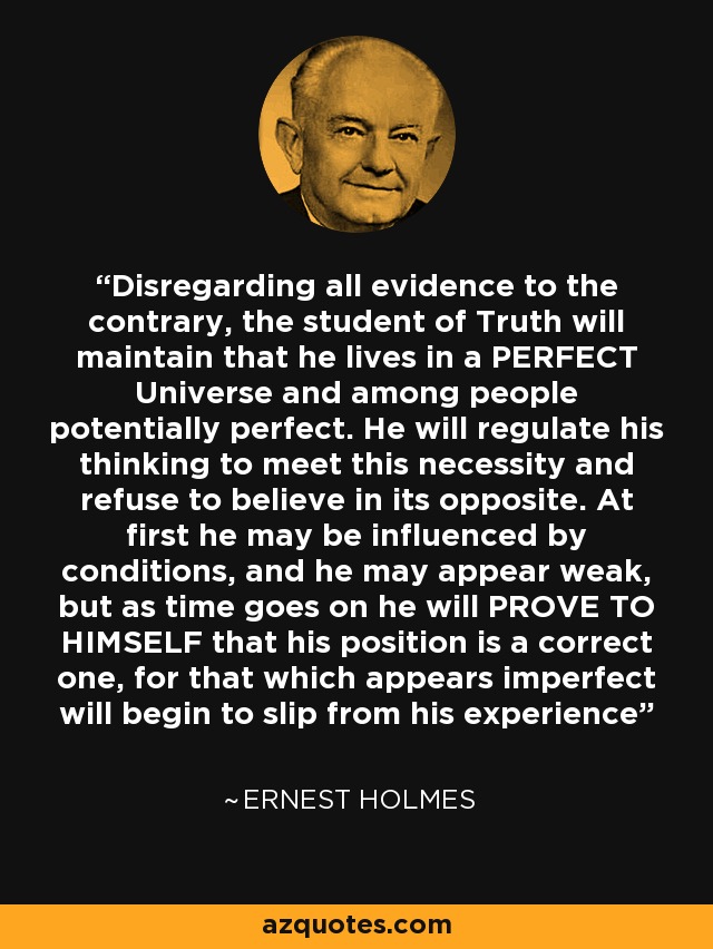 Disregarding all evidence to the contrary, the student of Truth will maintain that he lives in a PERFECT Universe and among people potentially perfect. He will regulate his thinking to meet this necessity and refuse to believe in its opposite. At first he may be influenced by conditions, and he may appear weak, but as time goes on he will PROVE TO HIMSELF that his position is a correct one, for that which appears imperfect will begin to slip from his experience - Ernest Holmes