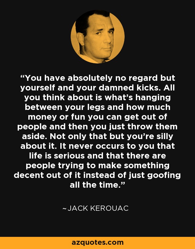 You have absolutely no regard but yourself and your damned kicks. All you think about is what's hanging between your legs and how much money or fun you can get out of people and then you just throw them aside. Not only that but you're silly about it. It never occurs to you that life is serious and that there are people trying to make something decent out of it instead of just goofing all the time. - Jack Kerouac