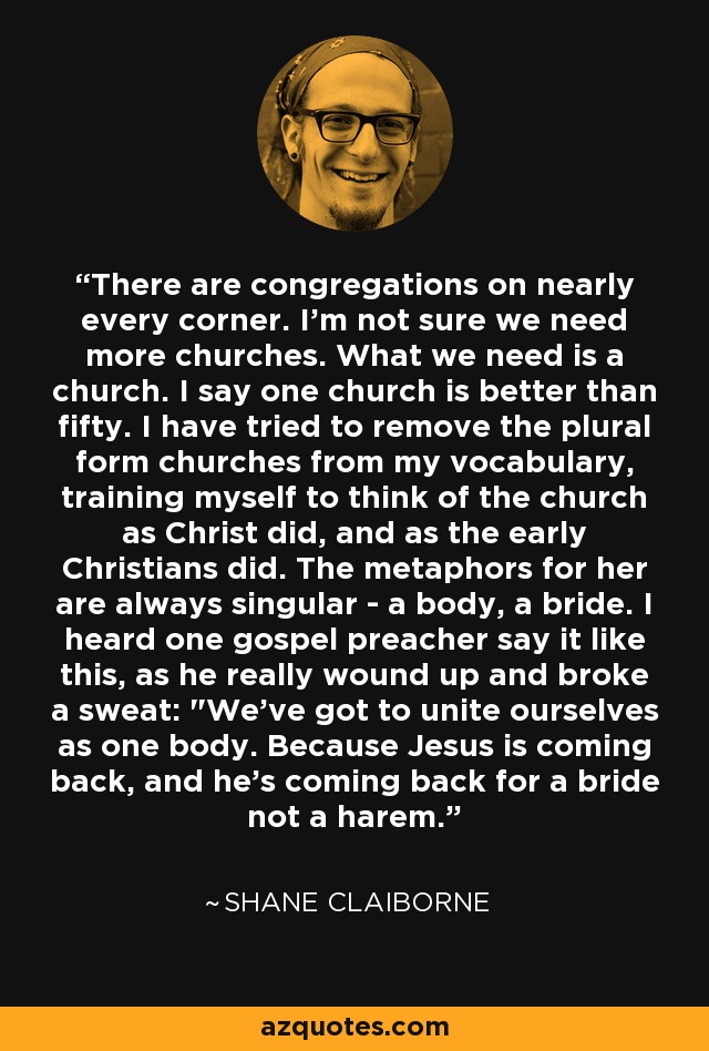 There are congregations on nearly every corner. I'm not sure we need more churches. What we need is a church. I say one church is better than fifty. I have tried to remove the plural form churches from my vocabulary, training myself to think of the church as Christ did, and as the early Christians did. The metaphors for her are always singular - a body, a bride. I heard one gospel preacher say it like this, as he really wound up and broke a sweat: 