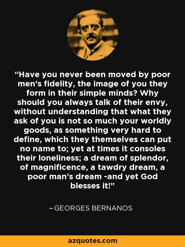 Have you never been moved by poor men's fidelity, the image of you they form in their simple minds? Why should you always talk of their envy, without understanding that what they ask of you is not so much your worldly goods, as something very hard to define, which they themselves can put no name to; yet at times it consoles their loneliness; a dream of splendor, of magnificence, a tawdry dream, a poor man's dream -and yet God blesses it! - Georges Bernanos