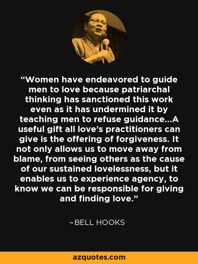 Women have endeavored to guide men to love because patriarchal thinking has sanctioned this work even as it has undermined it by teaching men to refuse guidance...A useful gift all love's practitioners can give is the offering of forgiveness. It not only allows us to move away from blame, from seeing others as the cause of our sustained lovelessness, but it enables us to experience agency, to know we can be responsible for giving and finding love. - Bell Hooks