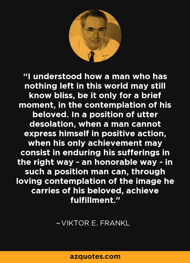 I understood how a man who has nothing left in this world may still know bliss, be it only for a brief moment, in the contemplation of his beloved. In a position of utter desolation, when a man cannot express himself in positive action, when his only achievement may consist in enduring his sufferings in the right way - an honorable way - in such a position man can, through loving contemplation of the image he carries of his beloved, achieve fulfillment. - Viktor E. Frankl