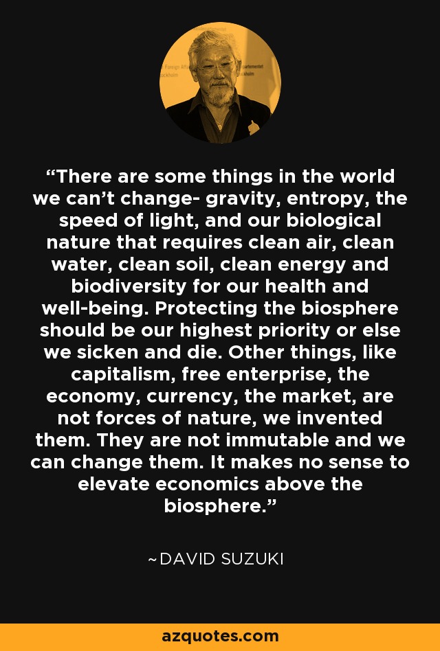 There are some things in the world we can't change- gravity, entropy, the speed of light, and our biological nature that requires clean air, clean water, clean soil, clean energy and biodiversity for our health and well-being. Protecting the biosphere should be our highest priority or else we sicken and die. Other things, like capitalism, free enterprise, the economy, currency, the market, are not forces of nature, we invented them. They are not immutable and we can change them. It makes no sense to elevate economics above the biosphere. - David Suzuki