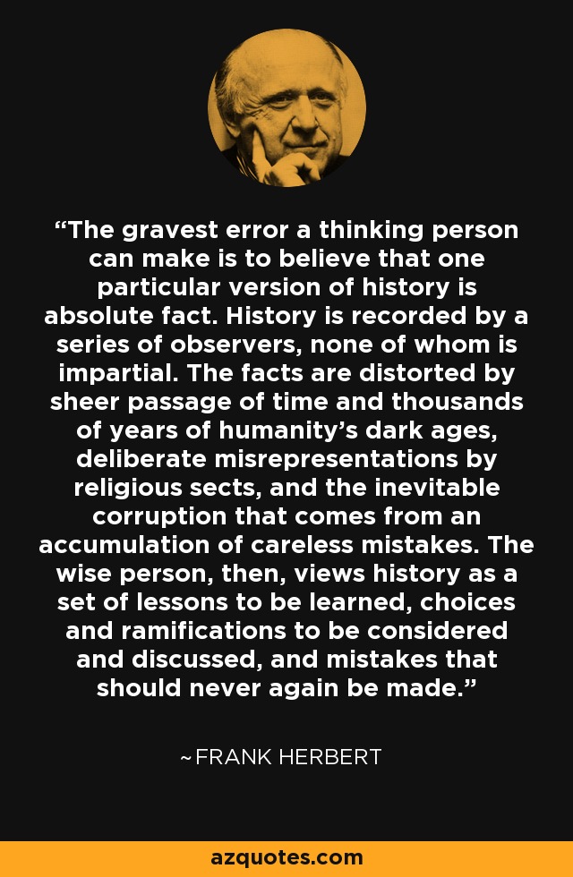 The gravest error a thinking person can make is to believe that one particular version of history is absolute fact. History is recorded by a series of observers, none of whom is impartial. The facts are distorted by sheer passage of time and thousands of years of humanity's dark ages, deliberate misrepresentations by religious sects, and the inevitable corruption that comes from an accumulation of careless mistakes. The wise person, then, views history as a set of lessons to be learned, choices and ramifications to be considered and discussed, and mistakes that should never again be made. - Frank Herbert