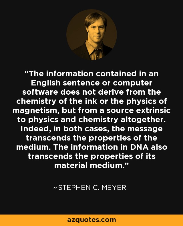 The information contained in an English sentence or computer software does not derive from the chemistry of the ink or the physics of magnetism, but from a source extrinsic to physics and chemistry altogether. Indeed, in both cases, the message transcends the properties of the medium. The information in DNA also transcends the properties of its material medium. - Stephen C. Meyer