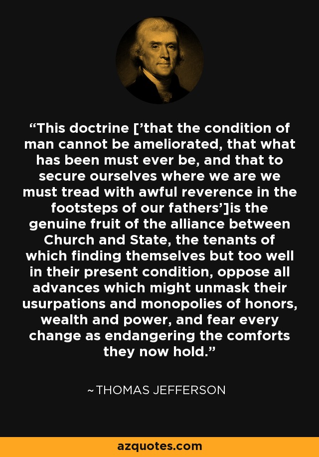 This doctrine ['that the condition of man cannot be ameliorated, that what has been must ever be, and that to secure ourselves where we are we must tread with awful reverence in the footsteps of our fathers']is the genuine fruit of the alliance between Church and State, the tenants of which finding themselves but too well in their present condition, oppose all advances which might unmask their usurpations and monopolies of honors, wealth and power, and fear every change as endangering the comforts they now hold. - Thomas Jefferson