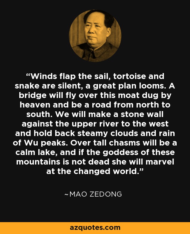 Winds flap the sail, tortoise and snake are silent, a great plan looms. A bridge will fly over this moat dug by heaven and be a road from north to south. We will make a stone wall against the upper river to the west and hold back steamy clouds and rain of Wu peaks. Over tall chasms will be a calm lake, and if the goddess of these mountains is not dead she will marvel at the changed world. - Mao Zedong