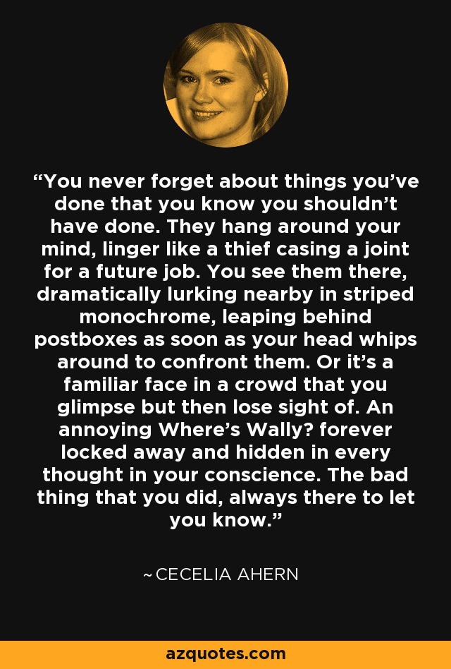 You never forget about things you've done that you know you shouldn't have done. They hang around your mind, linger like a thief casing a joint for a future job. You see them there, dramatically lurking nearby in striped monochrome, leaping behind postboxes as soon as your head whips around to confront them. Or it's a familiar face in a crowd that you glimpse but then lose sight of. An annoying Where's Wally? forever locked away and hidden in every thought in your conscience. The bad thing that you did, always there to let you know. - Cecelia Ahern