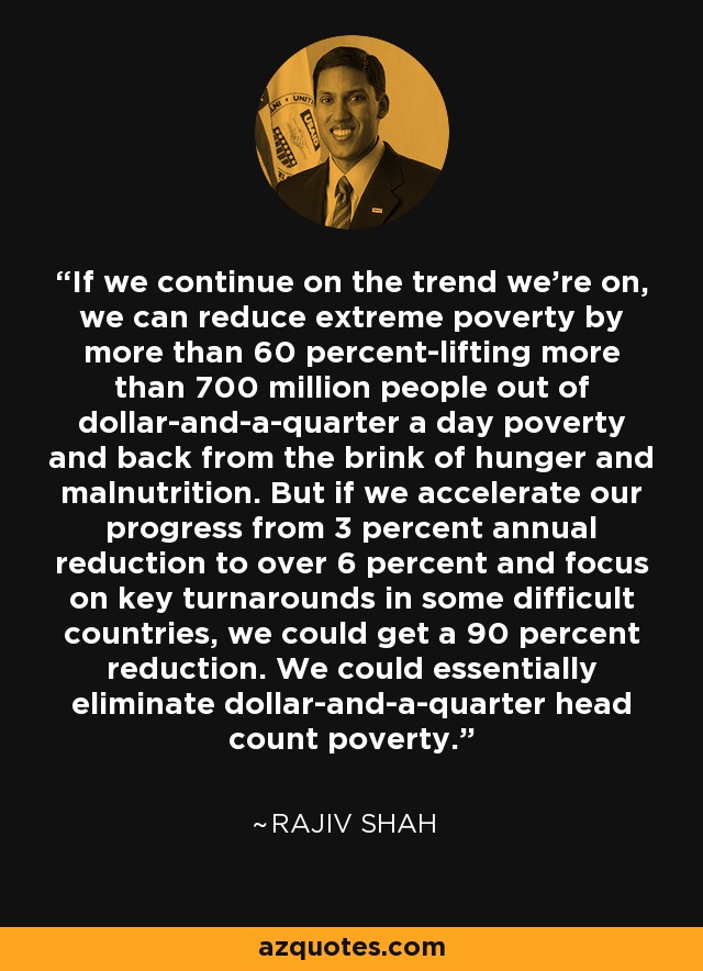 If we continue on the trend we’re on, we can reduce extreme poverty by more than 60 percent-lifting more than 700 million people out of dollar-and-a-quarter a day poverty and back from the brink of hunger and malnutrition. But if we accelerate our progress from 3 percent annual reduction to over 6 percent and focus on key turnarounds in some difficult countries, we could get a 90 percent reduction. We could essentially eliminate dollar-and-a-quarter head count poverty. - Rajiv Shah