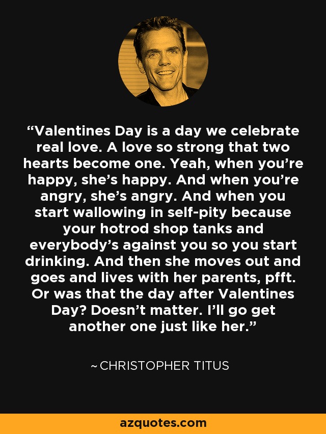 Valentines Day is a day we celebrate real love. A love so strong that two hearts become one. Yeah, when you're happy, she's happy. And when you're angry, she's angry. And when you start wallowing in self-pity because your hotrod shop tanks and everybody's against you so you start drinking. And then she moves out and goes and lives with her parents, pfft. Or was that the day after Valentines Day? Doesn't matter. I'll go get another one just like her. - Christopher Titus