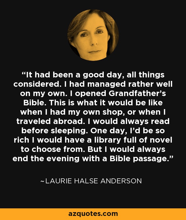 It had been a good day, all things considered. I had managed rather well on my own. I opened Grandfather's Bible. This is what it would be like when I had my own shop, or when I traveled abroad. I would always read before sleeping. One day, I'd be so rich I would have a library full of novel to choose from. But I would always end the evening with a Bible passage. - Laurie Halse Anderson