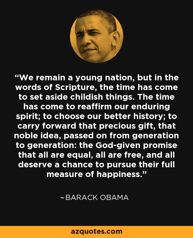 We remain a young nation, but in the words of Scripture, the time has come to set aside childish things. The time has come to reaffirm our enduring spirit; to choose our better history; to carry forward that precious gift, that noble idea, passed on from generation to generation: the God-given promise that all are equal, all are free, and all deserve a chance to pursue their full measure of happiness. - Barack Obama