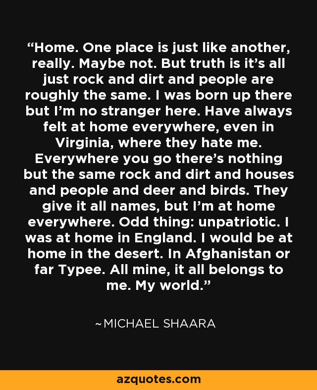 Home. One place is just like another, really. Maybe not. But truth is it's all just rock and dirt and people are roughly the same. I was born up there but I'm no stranger here. Have always felt at home everywhere, even in Virginia, where they hate me. Everywhere you go there's nothing but the same rock and dirt and houses and people and deer and birds. They give it all names, but I'm at home everywhere. Odd thing: unpatriotic. I was at home in England. I would be at home in the desert. In Afghanistan or far Typee. All mine, it all belongs to me. My world. - Michael Shaara