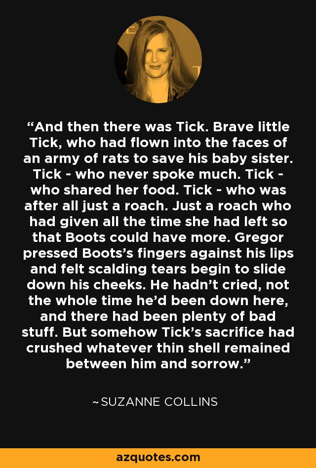 And then there was Tick. Brave little Tick, who had flown into the faces of an army of rats to save his baby sister. Tick - who never spoke much. Tick - who shared her food. Tick - who was after all just a roach. Just a roach who had given all the time she had left so that Boots could have more. Gregor pressed Boots's fingers against his lips and felt scalding tears begin to slide down his cheeks. He hadn't cried, not the whole time he'd been down here, and there had been plenty of bad stuff. But somehow Tick's sacrifice had crushed whatever thin shell remained between him and sorrow. - Suzanne Collins